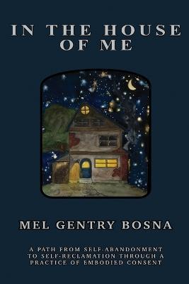 In The House Of Me: A path from self-abandonment towards self-reclamation through a practice of embodied consent - Mel Gentry Bosna - cover