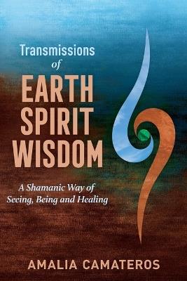 Transmissions of Earth Spirit Wisdom: A Shamanic Way of Seeing, Being and Healing - Amalia Camateros - cover