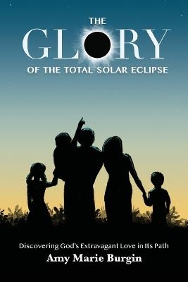 The Glory of the Total Solar Eclipse: Discovering God's Extravagant Love in Its Path - Amy Marie Burgin - cover