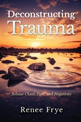 Deconstructing Trauma: Release Chaos, Pain, and Negativity - Renee Frye - cover