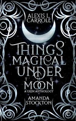 Things Magical Under the Moon: A Grim Anthology - Alexis L Carroll,Amanda Stockton - cover