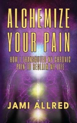 Alchemize Your Pain: How I Transmuted my Chronic Pain to Reclaim my Life - Jami Allred - cover