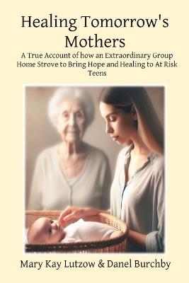 Healing Tomorrow's Mothers: A True Account of how an Extraordinary Group Home Strove to Bring Hope and Healing to At Risk Teens - Mary Kay Lutzow,Danel Burchby,Kyla Brown - cover