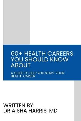 60+ Health Careers You Should Know About: A Guide To Help You Start Your Health Career - Aisha Harris - cover
