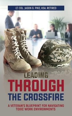 Leading Through the Crossfire: A Veteran's Blueprint for Navigating Toxic Work Environments - Jason Pike - cover