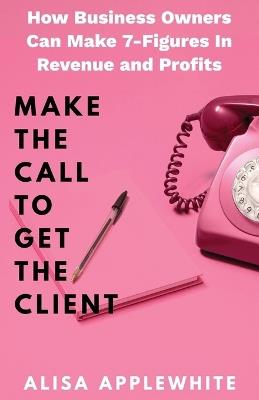 Make The Call To Get The Client: How Business Owners Can Make 7-Figures in Revenue and Profits - Alisa Applewhite - cover