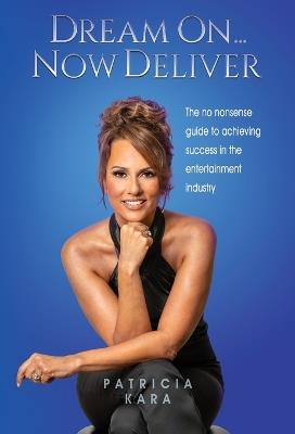 Dream On...Now Deliver: The no nonsense guide to achieving success in the entertainment industry - Patricia Kara - cover