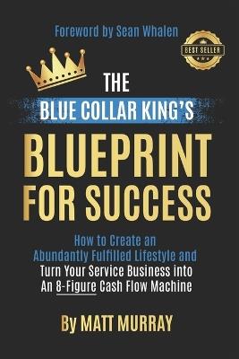 The Blue Collar King's Blueprint for Success: How to Create an Abundantly Fulfilled Lifestyle and Turn Your Service Business into an 8-Figure Cash Flow Machine - Matt Murray - cover