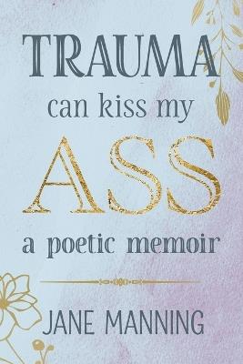 Trauma Can Kiss My Ass: A poetic memoir - Jane Manning - cover