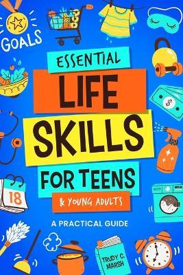 Essential Life Skills for Teens & Young Adults: A Practical Guide to Time & Money Management, Basics of Cooking, Cleaning, and More, So You Can Set Yourself Up for Success During & After High School - Trudy C Marsh - cover