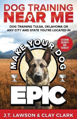 Dog Training Near Me: Make Your Dog Epic Dog Training Tulsa, Oklahoma or Any City and State You're Located In - Clay Clark,Jordan Lawson - cover