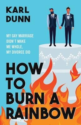 How to Burn a Rainbow: My Gay Marriage Didn't Make Me Whole, My Divorce Did - Karl Dunn - cover