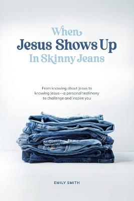 When Jesus Shows Up In Skinny Jeans: From knowing about Jesus to knowing Jesus-a personal testimony to challenge and inspire you. - Emily a Smith - cover