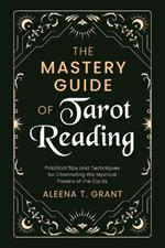 The Mastery Guide of Tarot Reading: Practical Tips and Techniques for Channeling the Mystical Powers of the Cards