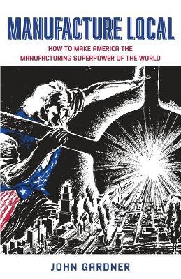 Manufacture Local: How to Make America the Manufacturing Superpower of the World - John Gardner - cover