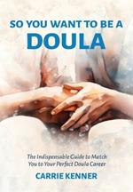 So You Want to Be a Doula: The Indispensable Guide to Match You to Your Perfect Doula Career